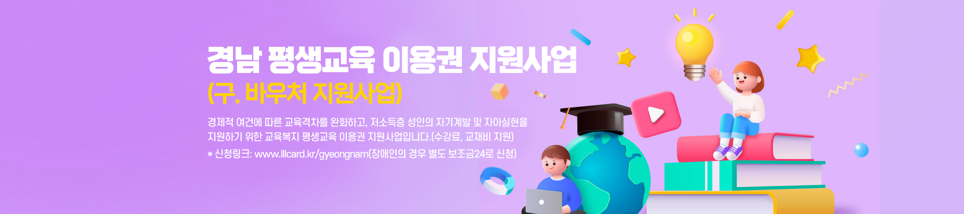 경남 평생교육 이용권 지원사업(구. 바우처 지원사업)
경제적 여건에 따른 교육격차를 완화하고, 저소득층 성인의 자기계발 및 자아실현을 지원하기 위한 교육복지 평생교육 이용권 지원사업입니다.(수강료, 교재비 지원)
* 신청링크: www.lllcard.kr/gyeongnam(장애인의 경우 별도 보조금24로 신청)